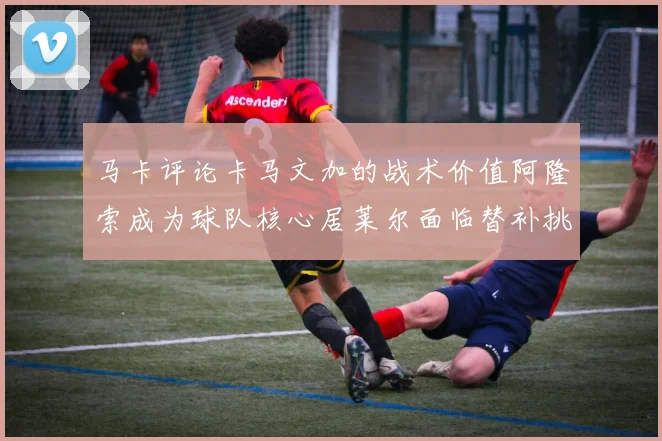 马卡评论卡马文加的战术价值阿隆索成为球队核心居莱尔面临替补挑战