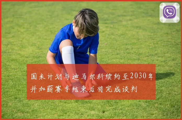 国米计划与迪马尔科续约至2030年并加薪赛季结束后将完成谈判