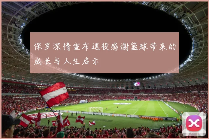 保罗深情宣布退役感谢篮球带来的成长与人生启示