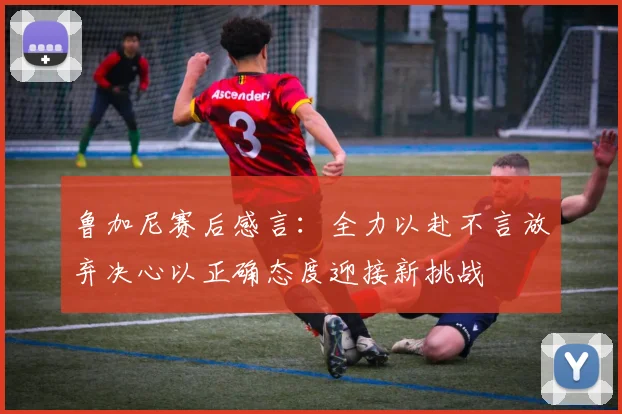 鲁加尼赛后感言：全力以赴不言放弃决心以正确态度迎接新挑战