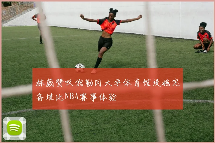 林葳赞叹俄勒冈大学体育馆设施完备堪比NBA赛事体验