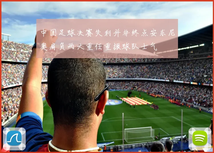 中国足球决赛失利并非终点安东尼奥肩负两大重任重振球队士气