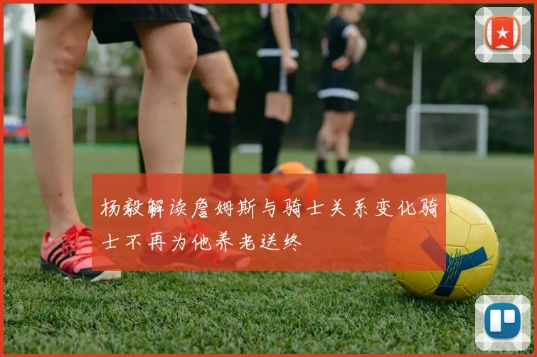 杨毅解读詹姆斯与骑士关系变化骑士不再为他养老送终