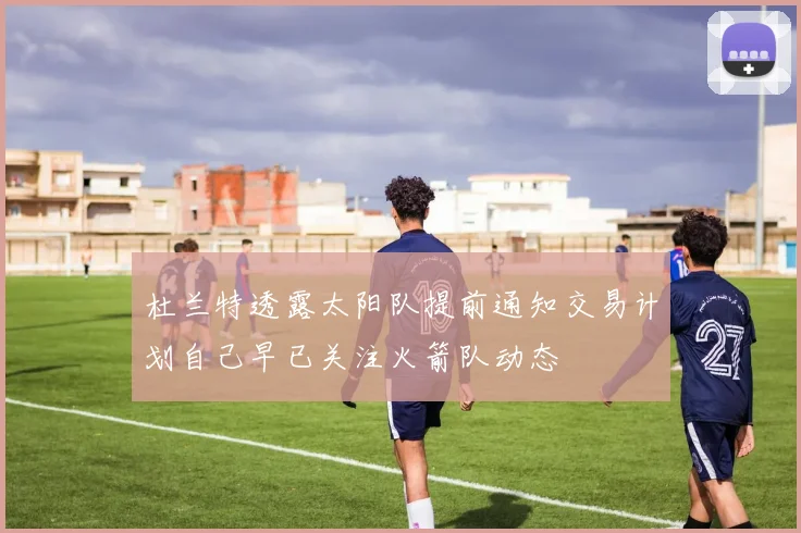 杜兰特透露太阳队提前通知交易计划自己早已关注火箭队动态