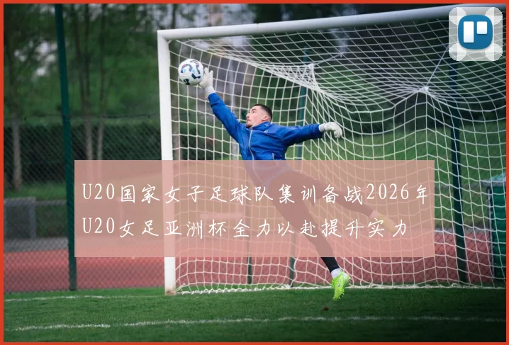 U20国家女子足球队集训备战2026年U20女足亚洲杯全力以赴提升实力