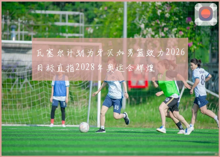 瓦塞尔计划为牙买加男篮效力2026目标直指2028年奥运会辉煌