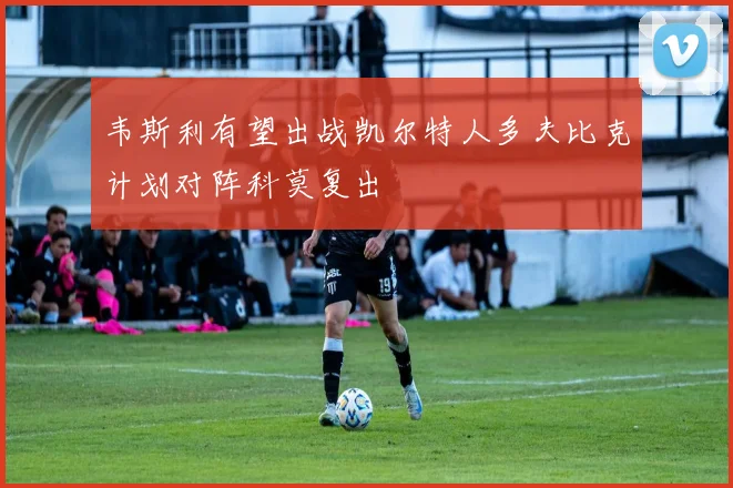 韦斯利有望出战凯尔特人多夫比克计划对阵科莫复出