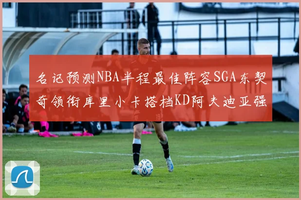 名记预测NBA半程最佳阵容SGA东契奇领衔库里小卡搭档KD阿夫迪亚强势入选