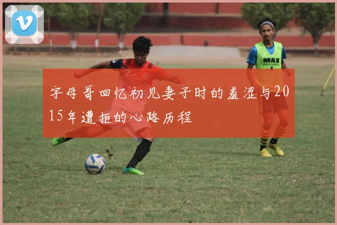 字母哥回忆初见妻子时的羞涩与2015年遭拒的心路历程