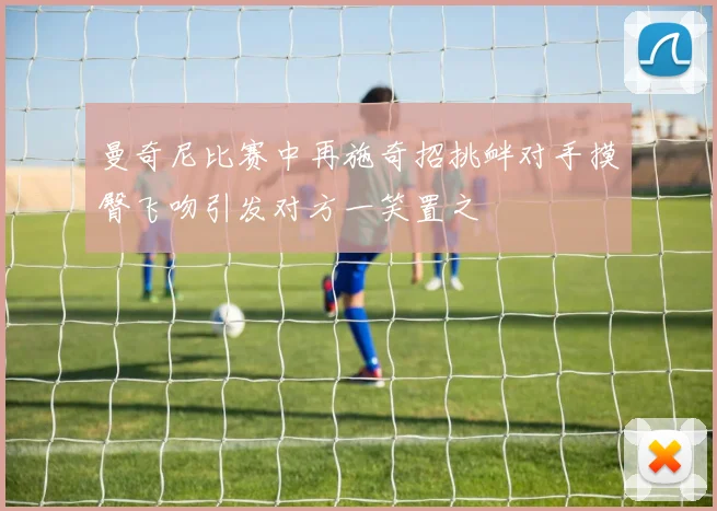 曼奇尼比赛中再施奇招挑衅对手摸臀飞吻引发对方一笑置之