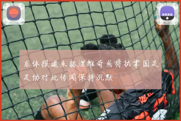 东体报道米赫涅维奇或将执掌国足足协对此传闻保持沉默