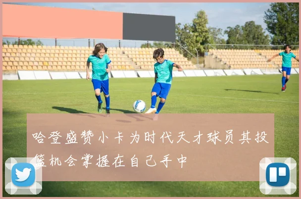 哈登盛赞小卡为时代天才球员其投篮机会掌握在自己手中
