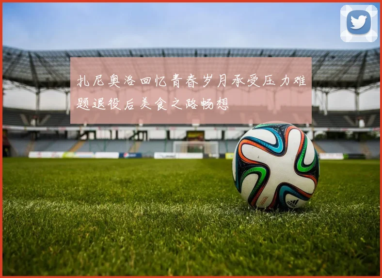 扎尼奥洛回忆青春岁月承受压力难题退役后美食之路畅想