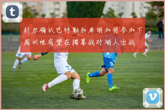 科尔确认巴特勒和库明加将参加下周训练有望在揭幕战对湖人出战