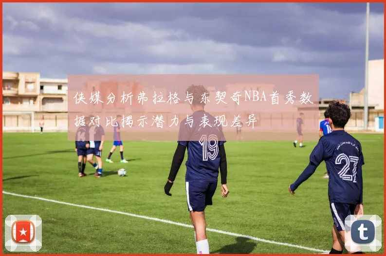 侠媒分析弗拉格与东契奇NBA首秀数据对比揭示潜力与表现差异
