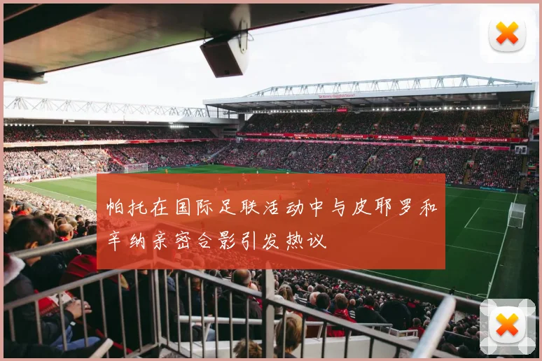 帕托在国际足联活动中与皮耶罗和辛纳亲密合影引发热议